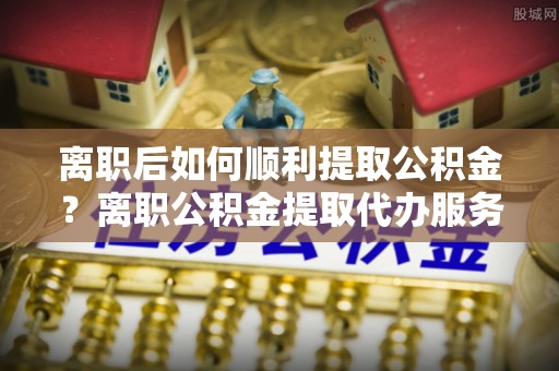 榆林离职后如何顺利提取公积金？离职公积金提取代办服务帮你搞定！