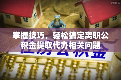 榆林掌握技巧，轻松搞定离职公积金提取代办相关问题