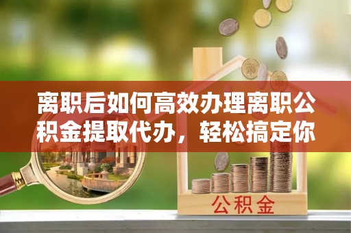 榆林离职后如何高效办理离职公积金提取代办，轻松搞定你的公积金