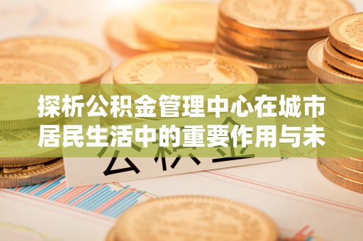 榆林探析公积金管理中心在城市居民生活中的重要作用与未来发展趋势
