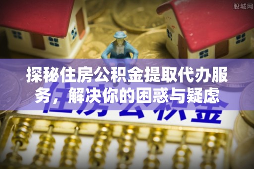 榆林探秘住房公积金提取代办服务，解决你的困惑与疑虑